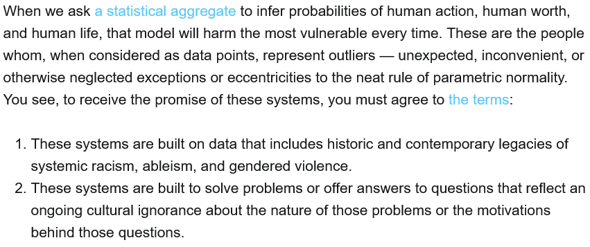 When we ask a statistical aggregate to infer probabilities of human action, human worth, and human life, that model will harm the most vulnerable every time. These are the people whom, when considered as data points, represent outliers — unexpected, <br />inconvenient, or otherwise neglected exceptions or eccentricities to the neat rule of parametric normality. You see, to receive the promise of these systems, you must agree to the terms: These systems are built on data that includes historic and <br />contemporary legacies of systemic racism, ableism, and gendered violence. These systems are built to solve problems or offer answers to questions that reflect an ongoing cultural ignorance about the nature of those problems or the motivations behind those <br />questions.